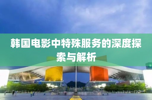 韩国电影中特殊服务的深度探索与解析