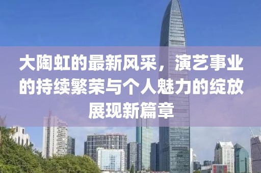 大陶虹的最新风采，演艺事业的持续繁荣与个人魅力的绽放展现新篇章