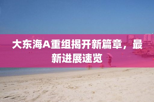 大东海A重组揭开新篇章，最新进展速览