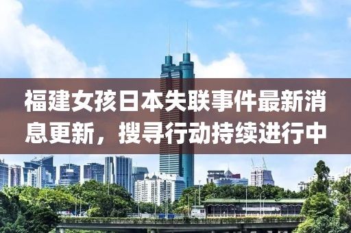 福建女孩日本失联事件最新消息更新，搜寻行动持续进行中