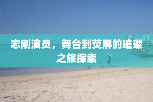 志刚演员，舞台到荧屏的璀璨之旅探索