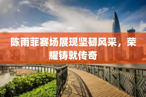 陈雨菲赛场展现坚韧风采，荣耀铸就传奇