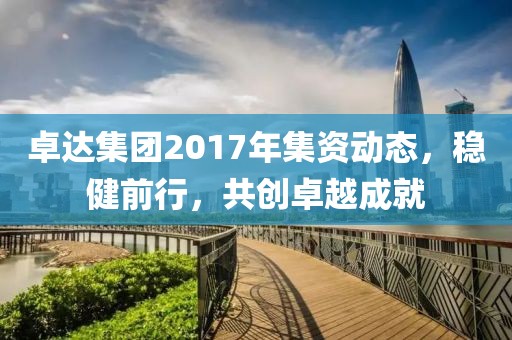 卓达集团2017年集资动态，稳健前行，共创卓越成就