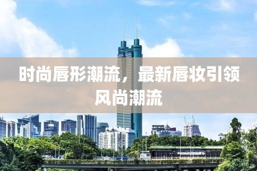 时尚唇形潮流，最新唇妆引领风尚潮流