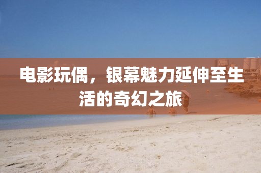 电影玩偶，银幕魅力延伸至生活的奇幻之旅