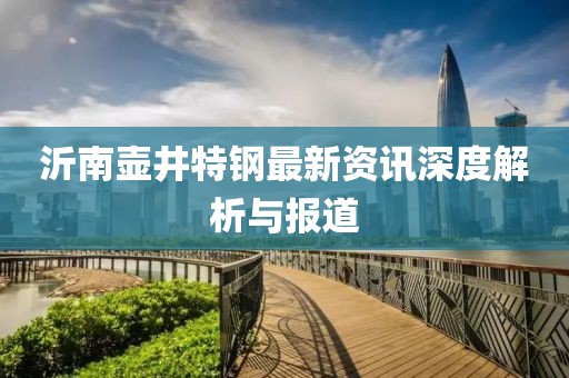 沂南壶井特钢最新资讯深度解析与报道