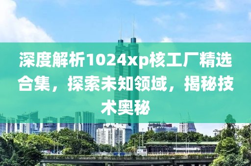 深度解析1024xp核工厂精选合集，探索未知领域，揭秘技术奥秘