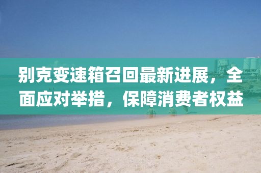 别克变速箱召回最新进展，全面应对举措，保障消费者权益