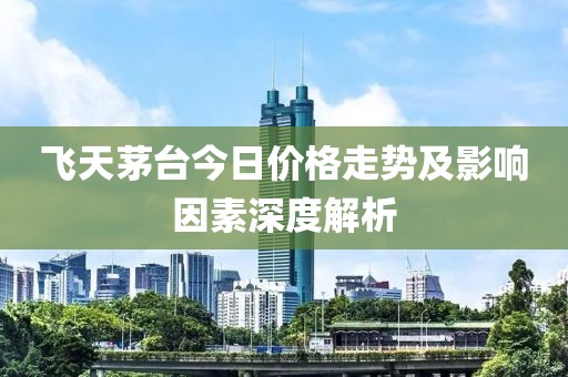 飞天茅台今日价格走势及影响因素深度解析