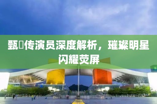 甄嬛传演员深度解析，璀璨明星闪耀荧屏