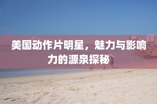 美国动作片明星，魅力与影响力的源泉探秘