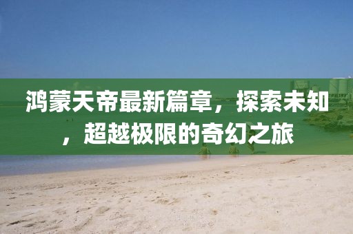 鸿蒙天帝最新篇章，探索未知，超越极限的奇幻之旅