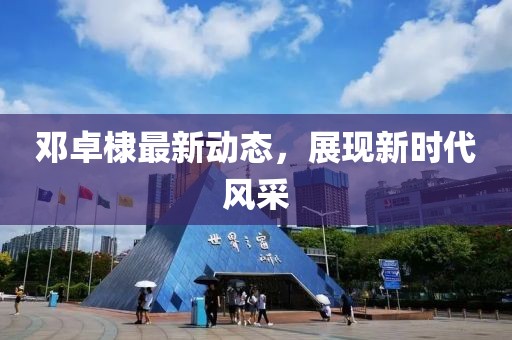 邓卓棣最新动态，展现新时代风采
