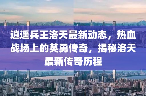 逍遥兵王洛天最新动态，热血战场上的英勇传奇，揭秘洛天最新传奇历程