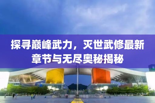 探寻巅峰武力，灭世武修最新章节与无尽奥秘揭秘
