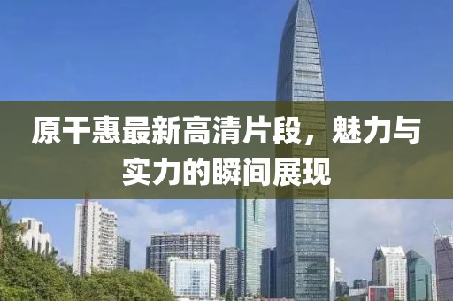 原干惠最新高清片段，魅力与实力的瞬间展现