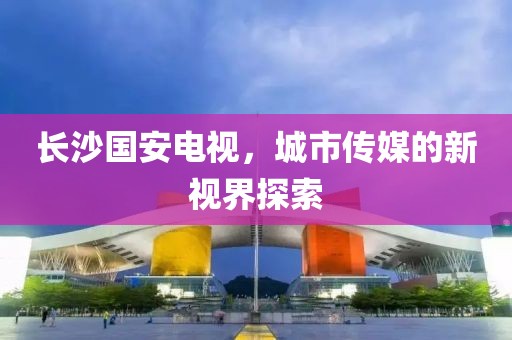 长沙国安电视，城市传媒的新视界探索