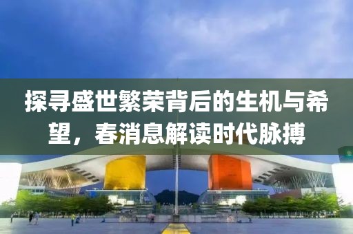探寻盛世繁荣背后的生机与希望，春消息解读时代脉搏