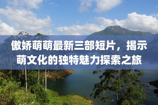 傲娇萌萌最新三部短片，揭示萌文化的独特魅力探索之旅