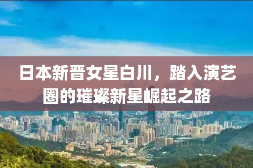 日本新晋女星白川，踏入演艺圈的璀璨新星崛起之路