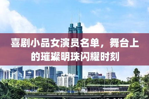 喜剧小品女演员名单，舞台上的璀璨明珠闪耀时刻
