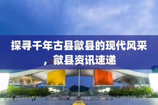 探寻千年古县歙县的现代风采，歙县资讯速递