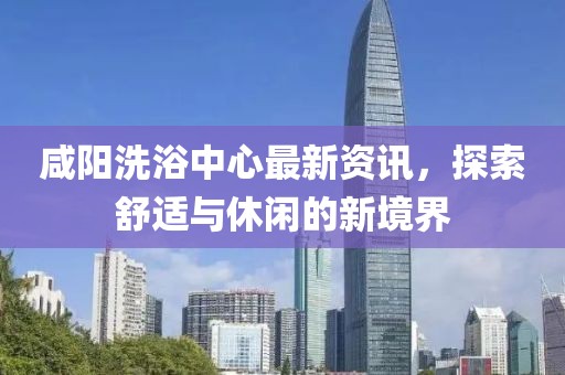 咸阳洗浴中心最新资讯，探索舒适与休闲的新境界