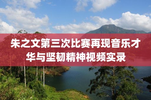朱之文第三次比赛再现音乐才华与坚韧精神视频实录