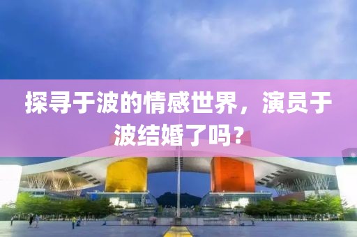 探寻于波的情感世界，演员于波结婚了吗？