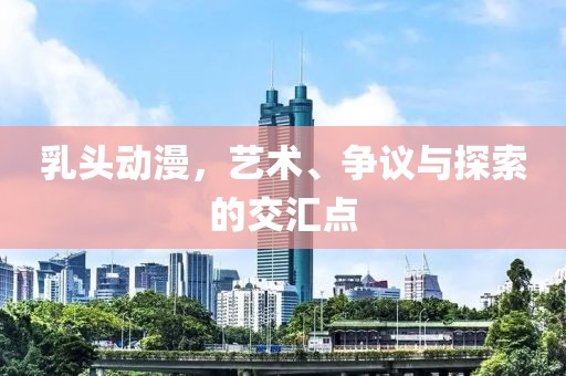 乳头动漫，艺术、争议与探索的交汇点