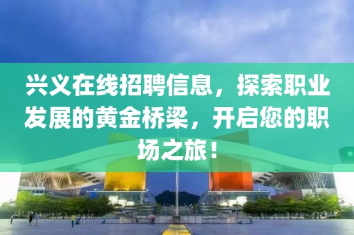兴义在线招聘信息，探索职业发展的黄金桥梁，开启您的职场之旅！