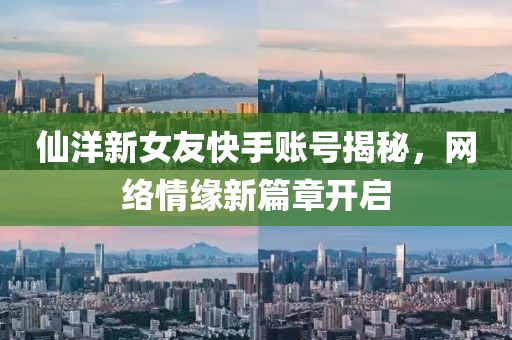 仙洋新女友快手账号揭秘，网络情缘新篇章开启