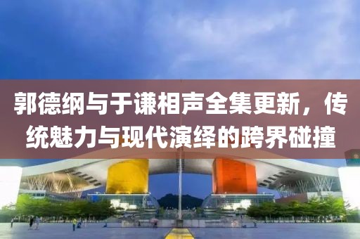 郭德纲与于谦相声全集更新，传统魅力与现代演绎的跨界碰撞