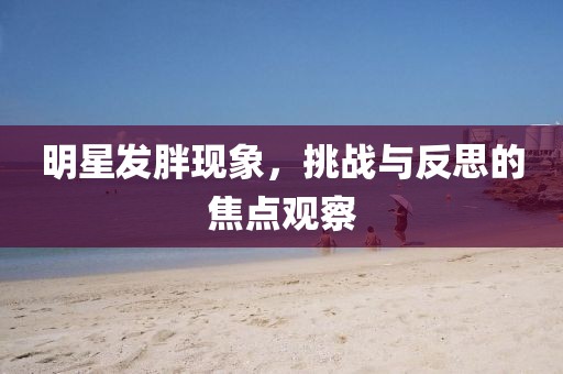 明星发胖现象，挑战与反思的焦点观察