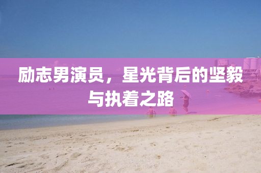 励志男演员，星光背后的坚毅与执着之路