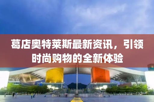 葛店奥特莱斯最新资讯，引领时尚购物的全新体验