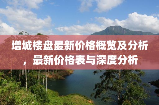 增城楼盘最新价格概览及分析，最新价格表与深度分析