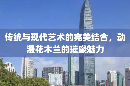 传统与现代艺术的完美结合，动漫花木兰的璀璨魅力