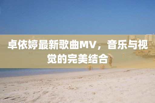 卓依婷最新歌曲MV，音乐与视觉的完美结合