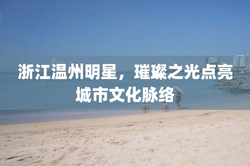 浙江温州明星，璀璨之光点亮城市文化脉络