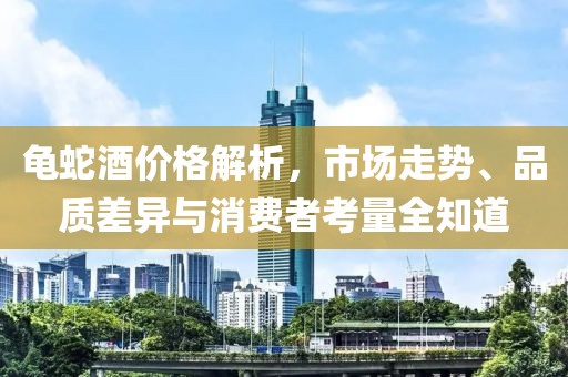 龟蛇酒价格解析，市场走势、品质差异与消费者考量全知道