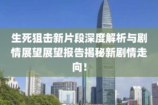 生死狙击新片段深度解析与剧情展望展望报告揭秘新剧情走向！