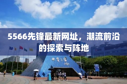 5566先锋最新网址，潮流前沿的探索与阵地