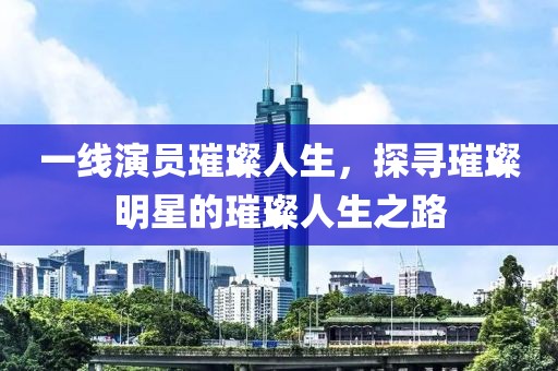 一线演员璀璨人生，探寻璀璨明星的璀璨人生之路