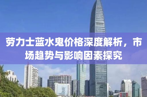 劳力士蓝水鬼价格深度解析，市场趋势与影响因素探究