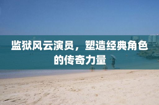 监狱风云演员，塑造经典角色的传奇力量