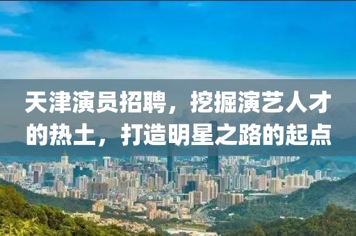 天津演员招聘，挖掘演艺人才的热土，打造明星之路的起点