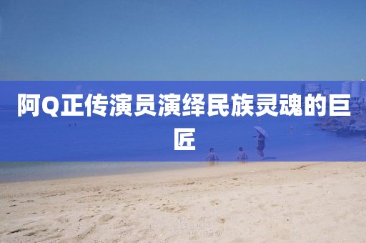 阿Q正传演员演绎民族灵魂的巨匠