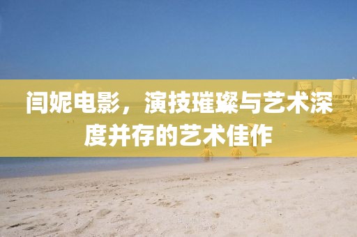 闫妮电影，演技璀璨与艺术深度并存的艺术佳作
