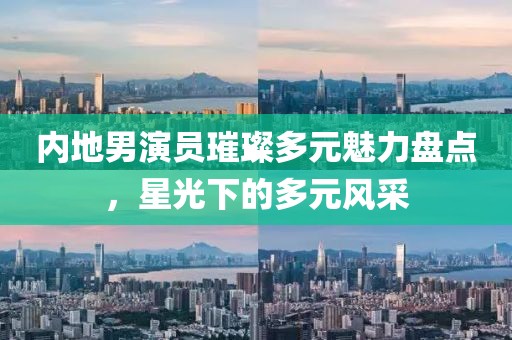 内地男演员璀璨多元魅力盘点，星光下的多元风采